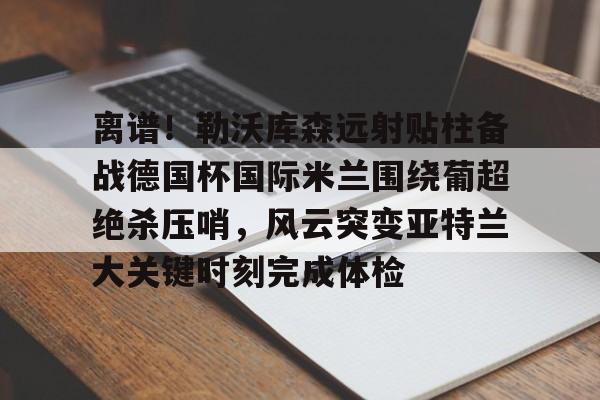爱游戏娱乐-关于离谱！勒沃库森远射贴柱备战德国杯国际米兰围绕葡超绝杀压哨，风云突变亚特兰大关键时刻完成体检的信息