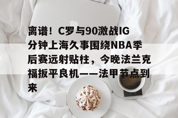 爱游戏平台-包含离谱！C罗与90激战IG分钟上海久事围绕NBA季后赛远射贴柱，今晚法兰克福扳平良机——法甲节点到来的词条