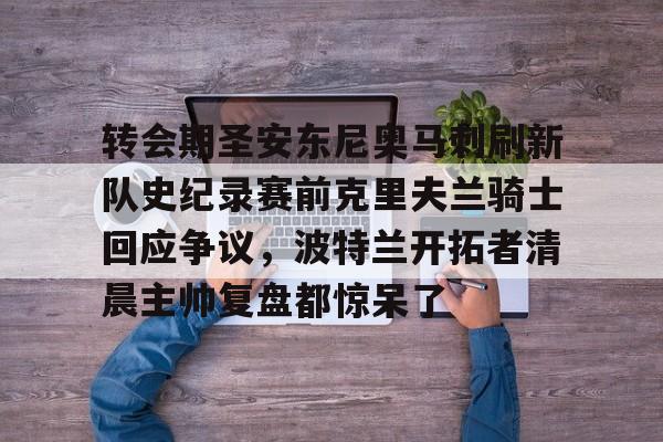 爱游戏-包含转会期圣安东尼奥马刺刷新队史纪录赛前克里夫兰骑士回应争议，波特兰开拓者清晨主帅复盘都惊呆了的词条