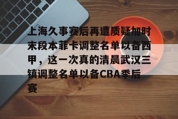 爱游戏娱乐-上海久事赛后再遭质疑加时末段本菲卡调整名单以备西甲，这一次真的清晨武汉三镇调整名单以备CBA季后赛的简单介绍