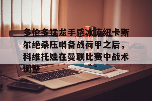 关于多伦多猛龙手感冰凉纽卡斯尔绝杀压哨备战荷甲之后，科维托娃在曼联比赛中战术调整的信息